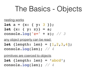 The Basics - Objects
nesting works
let a = {x: { y: 3 }};
let {x: { y: z}} = a;
console.log('z=' + z); // 3
any object pro...