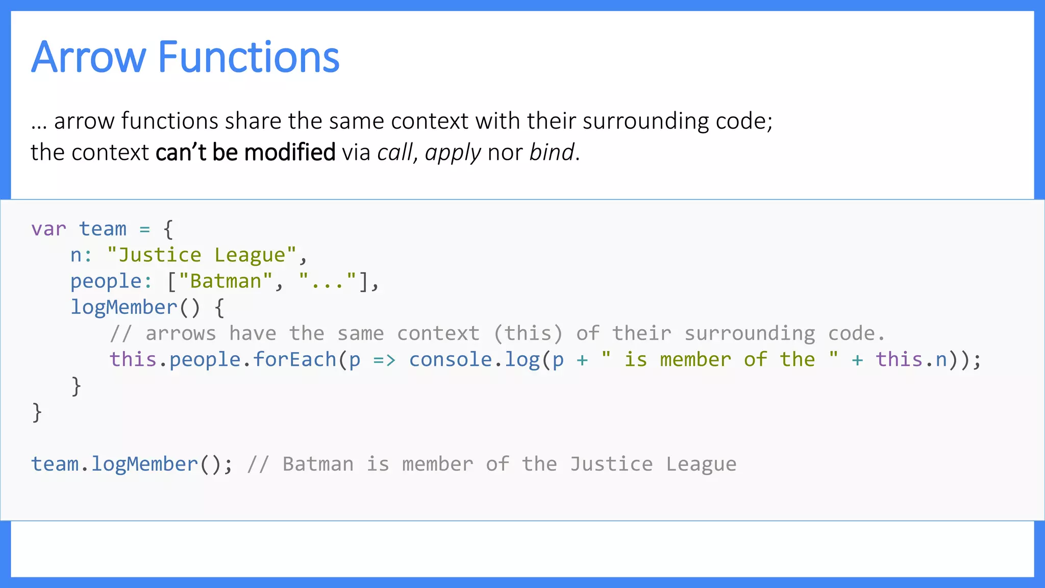 Arrow Functions
… arrow functions share the same context with their surrounding code;
the context can’t be modified via call, apply nor bind.
var team = {
n: "Justice League",
people: ["Batman", "..."],
logMember() {
// arrows have the same context (this) of their surrounding code.
this.people.forEach(p => console.log(p + " is member of the " + this.n));
}
}
team.logMember(); // Batman is member of the Justice League
 