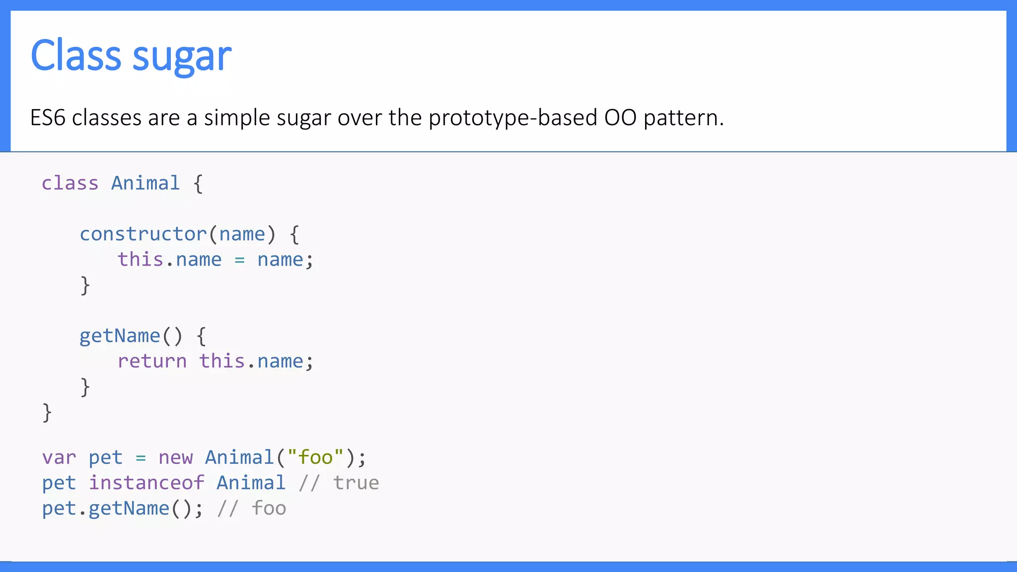 Class sugar
ES6 classes are a simple sugar over the prototype-based OO pattern.
class Animal {
constructor(name) {
this.name = name;
}
getName() {
return this.name;
}
}
var pet = new Animal("foo");
pet instanceof Animal // true
pet.getName(); // foo
 