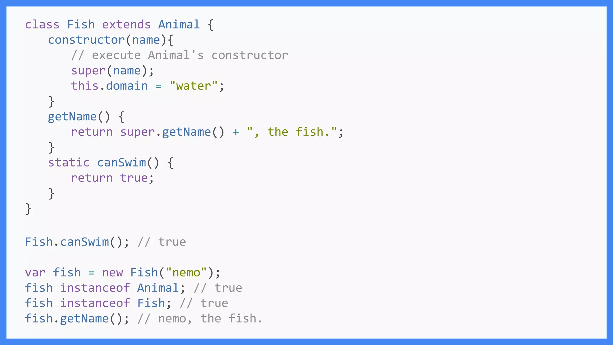 Fish.canSwim(); // true
var fish = new Fish("nemo");
fish instanceof Animal; // true
fish instanceof Fish; // true
fish.getName(); // nemo, the fish.
class Fish extends Animal {
constructor(name){
// execute Animal's constructor
super(name);
this.domain = "water";
}
getName() {
return super.getName() + ", the fish.";
}
static canSwim() {
return true;
}
}
 
