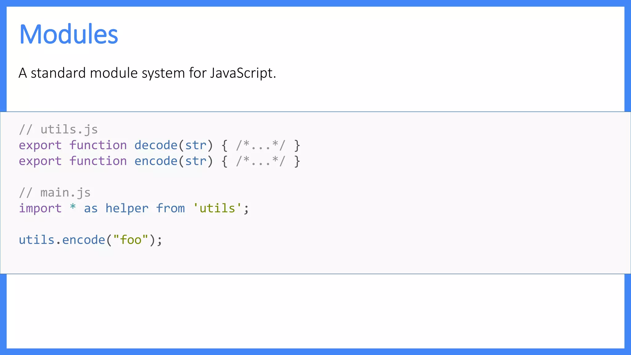 Modules
A standard module system for JavaScript.
// utils.js
export function decode(str) { /*...*/ }
export function encode(str) { /*...*/ }
// main.js
import * as helper from 'utils';
utils.encode("foo");
 