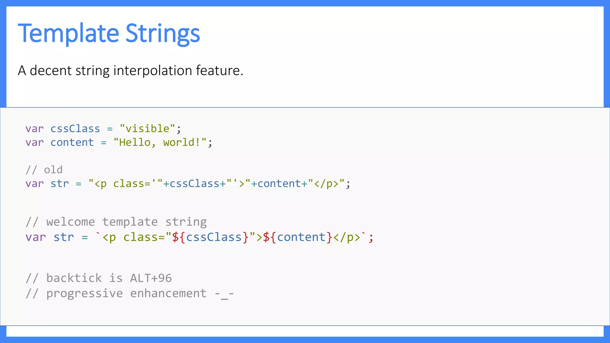 Template Strings
A decent string interpolation feature.
// welcome template string
var str = `<p class="${cssClass}">${content}</p>`;
// backtick is ALT+96
// progressive enhancement -_-
var cssClass = "visible";
var content = "Hello, world!";
// old
var str = "<p class='"+cssClass+"'>"+content+"</p>";
 