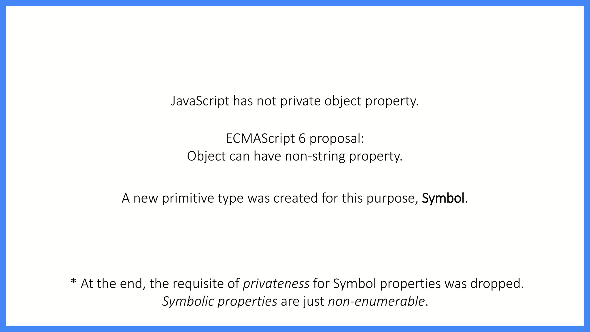 JavaScript has not private object property.
ECMAScript 6 proposal:
Object can have non-string property.
* At the end, the requisite of privateness for Symbol properties was dropped.
Symbolic properties are just non-enumerable.
A new primitive type was created for this purpose, Symbol.
 