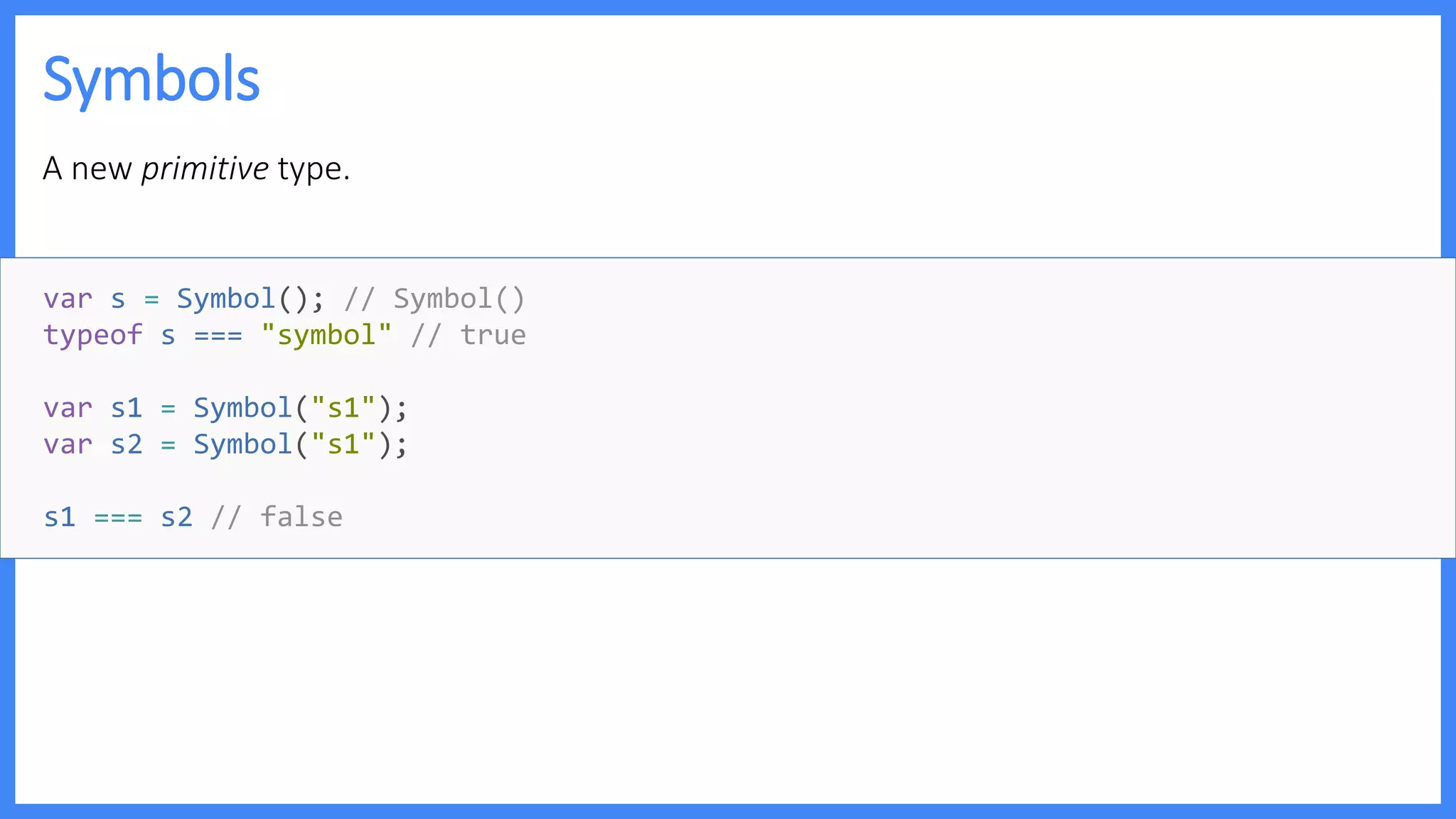Symbols
A new primitive type.
var s = Symbol(); // Symbol()
typeof s === "symbol" // true
var s1 = Symbol("s1");
var s2 = Symbol("s1");
s1 === s2 // false
 