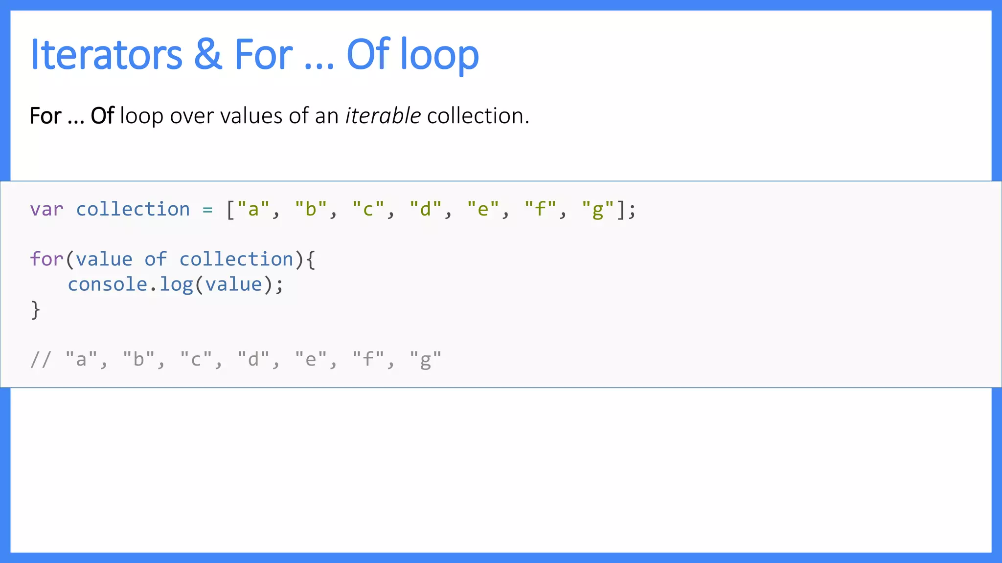 Iterators & For ... Of loop
For ... Of loop over values of an iterable collection.
var collection = ["a", "b", "c", "d", "e", "f", "g"];
for(value of collection){
console.log(value);
}
// "a", "b", "c", "d", "e", "f", "g"
 