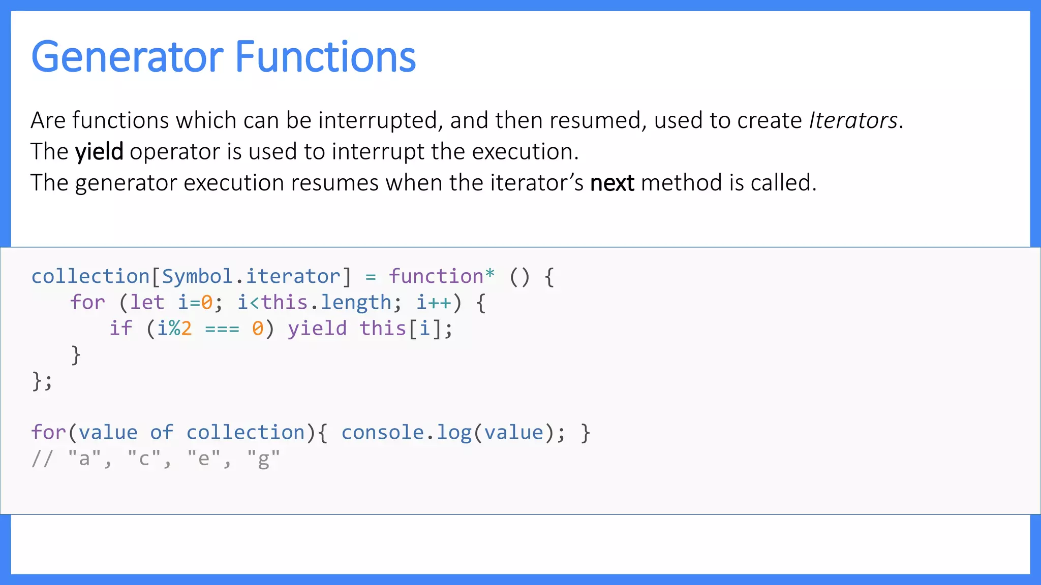 Generator Functions
Are functions which can be interrupted, and then resumed, used to create Iterators.
The yield operator is used to interrupt the execution.
The generator execution resumes when the iterator’s next method is called.
collection[Symbol.iterator] = function* () {
for (let i=0; i<this.length; i++) {
if (i%2 === 0) yield this[i];
}
};
for(value of collection){ console.log(value); }
// "a", "c", "e", "g"
 