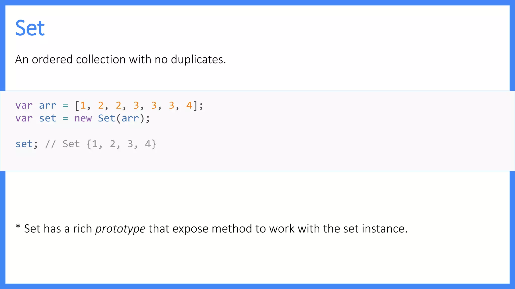 Set
An ordered collection with no duplicates.
* Set has a rich prototype that expose method to work with the set instance.
var arr = [1, 2, 2, 3, 3, 3, 4];
var set = new Set(arr);
set; // Set {1, 2, 3, 4}
 