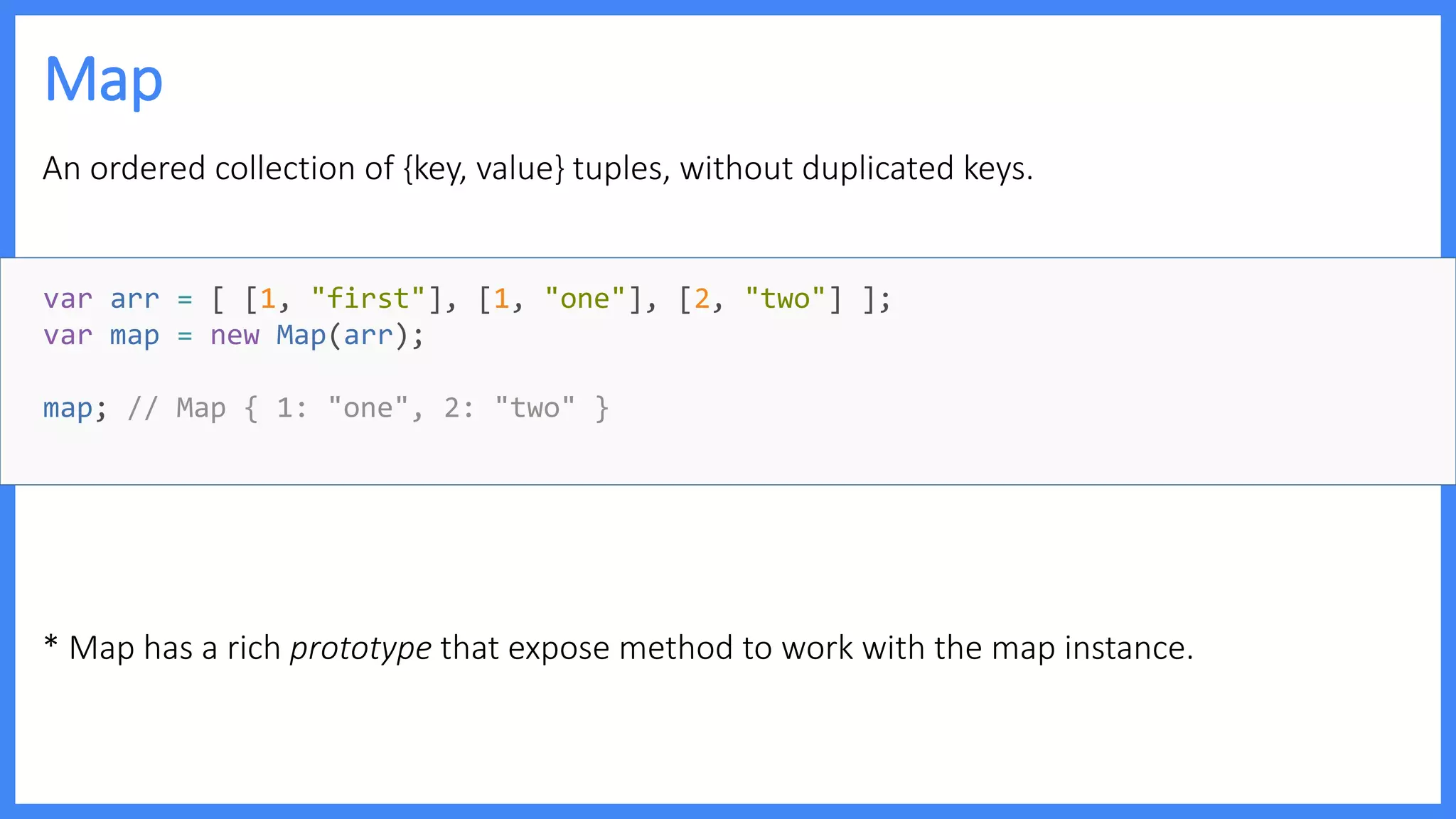 Map
An ordered collection of {key, value} tuples, without duplicated keys.
* Map has a rich prototype that expose method to work with the map instance.
var arr = [ [1, "first"], [1, "one"], [2, "two"] ];
var map = new Map(arr);
map; // Map { 1: "one", 2: "two" }
 