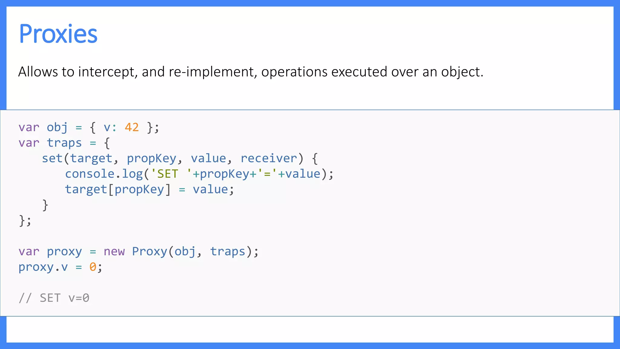 Proxies
Allows to intercept, and re-implement, operations executed over an object.
var obj = { v: 42 };
var traps = {
set(target, propKey, value, receiver) {
console.log('SET '+propKey+'='+value);
target[propKey] = value;
}
};
var proxy = new Proxy(obj, traps);
proxy.v = 0;
// SET v=0
 