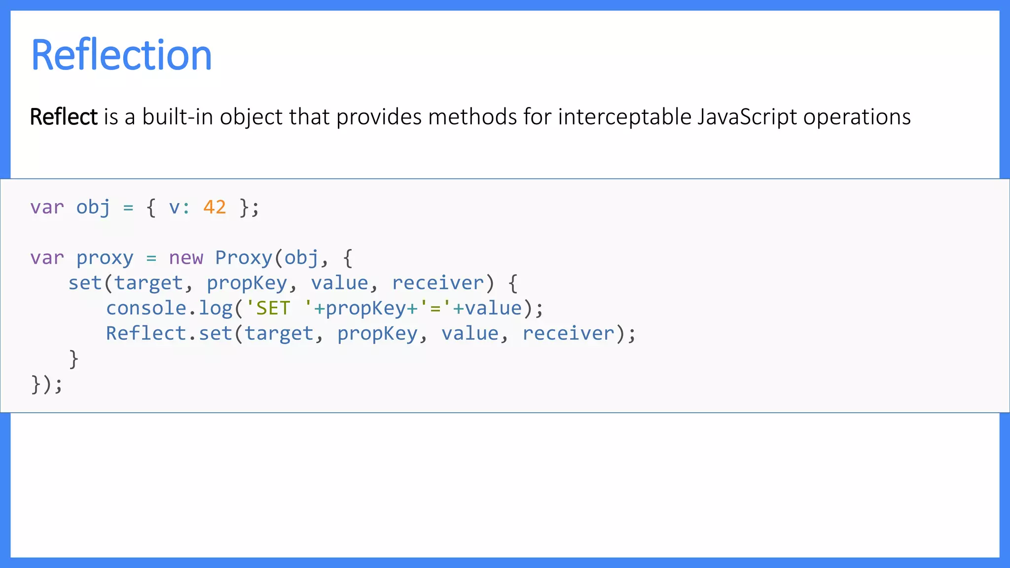 Reflection
Reflect is a built-in object that provides methods for interceptable JavaScript operations
var obj = { v: 42 };
var proxy = new Proxy(obj, {
set(target, propKey, value, receiver) {
console.log('SET '+propKey+'='+value);
Reflect.set(target, propKey, value, receiver);
}
});
 