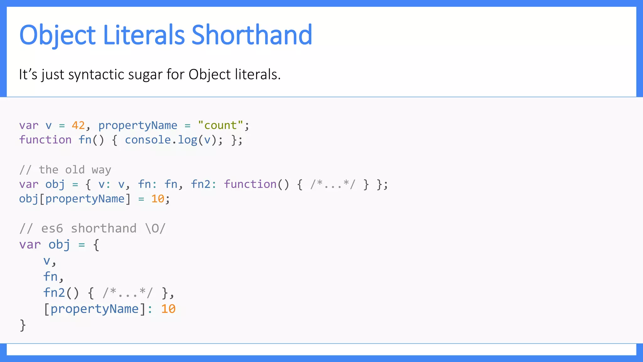 Object Literals Shorthand
It’s just syntactic sugar for Object literals.
var v = 42, propertyName = "count";
function fn() { console.log(v); };
// the old way
var obj = { v: v, fn: fn, fn2: function() { /*...*/ } };
obj[propertyName] = 10;
// es6 shorthand O/
var obj = {
v,
fn,
fn2() { /*...*/ },
[propertyName]: 10
}
 