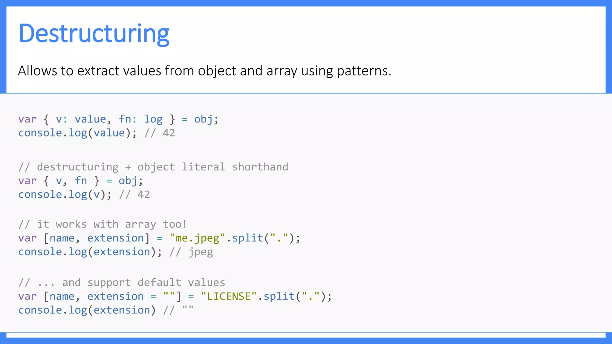 Destructuring
Allows to extract values from object and array using patterns.
// ... and support default values
var [name, extension = ""] = "LICENSE".split(".");
console.log(extension) // ""
// it works with array too!
var [name, extension] = "me.jpeg".split(".");
console.log(extension); // jpeg
// destructuring + object literal shorthand
var { v, fn } = obj;
console.log(v); // 42
var { v: value, fn: log } = obj;
console.log(value); // 42
 