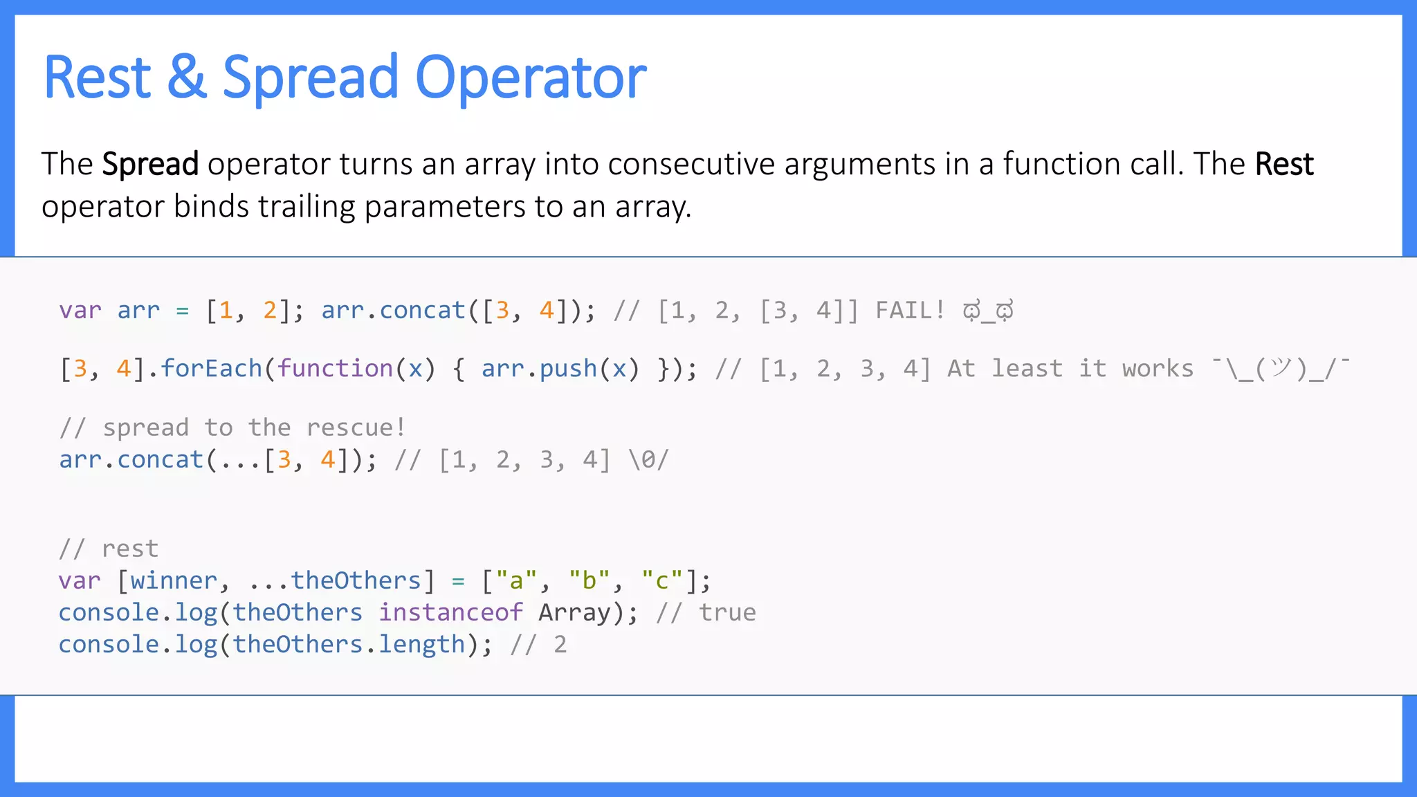 Rest & Spread Operator
The Spread operator turns an array into consecutive arguments in a function call. The Rest
operator binds trailing parameters to an array.
var arr = [1, 2]; arr.concat([3, 4]); // [1, 2, [3, 4]] FAIL! ಥ_ಥ
[3, 4].forEach(function(x) { arr.push(x) }); // [1, 2, 3, 4] At least it works ¯_(ツ)_/¯
// spread to the rescue!
arr.concat(...[3, 4]); // [1, 2, 3, 4] 0/
// rest
var [winner, ...theOthers] = ["a", "b", "c"];
console.log(theOthers instanceof Array); // true
console.log(theOthers.length); // 2
 