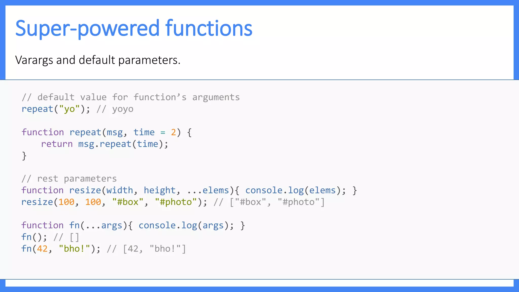 Super-powered functions
Varargs and default parameters.
// default value for function’s arguments
repeat("yo"); // yoyo
function repeat(msg, time = 2) {
return msg.repeat(time);
}
// rest parameters
function resize(width, height, ...elems){ console.log(elems); }
resize(100, 100, "#box", "#photo"); // ["#box", "#photo"]
function fn(...args){ console.log(args); }
fn(); // []
fn(42, "bho!"); // [42, "bho!"]
 