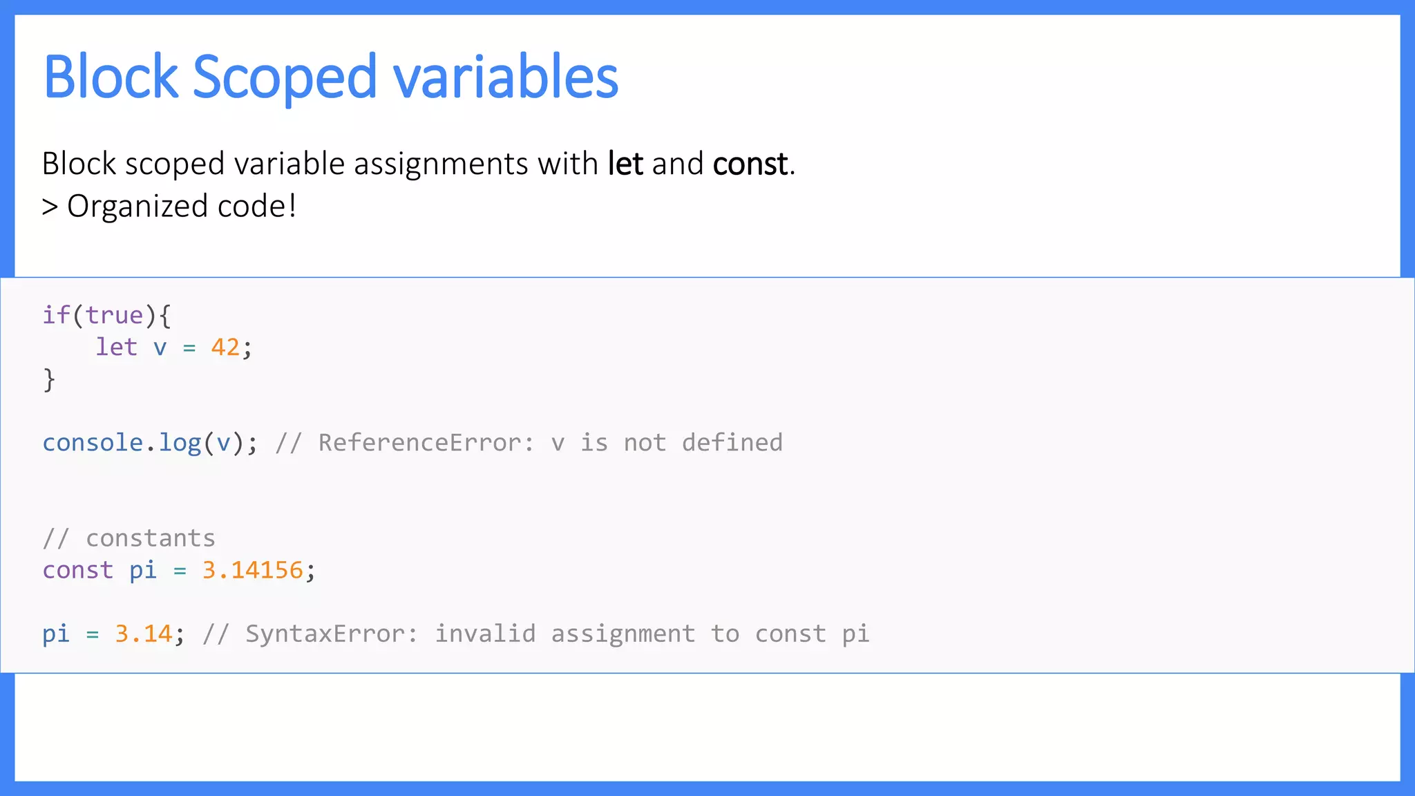Block Scoped variables
Block scoped variable assignments with let and const.
> Organized code!
if(true){
let v = 42;
}
console.log(v); // ReferenceError: v is not defined
// constants
const pi = 3.14156;
pi = 3.14; // SyntaxError: invalid assignment to const pi
 