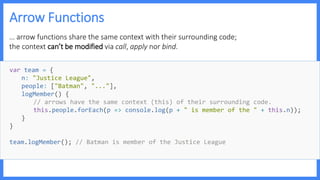 Arrow Functions
… arrow functions share the same context with their surrounding code;
the context can’t be modified via call, apply nor bind.
var team = {
n: "Justice League",
people: ["Batman", "..."],
logMember() {
// arrows have the same context (this) of their surrounding code.
this.people.forEach(p => console.log(p + " is member of the " + this.n));
}
}
team.logMember(); // Batman is member of the Justice League
 