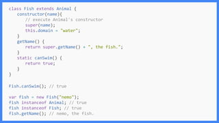 Fish.canSwim(); // true
var fish = new Fish("nemo");
fish instanceof Animal; // true
fish instanceof Fish; // true
fish.getName(); // nemo, the fish.
class Fish extends Animal {
constructor(name){
// execute Animal's constructor
super(name);
this.domain = "water";
}
getName() {
return super.getName() + ", the fish.";
}
static canSwim() {
return true;
}
}
 