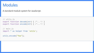 Modules
A standard module system for JavaScript.
// utils.js
export function decode(str) { /*...*/ }
export function encode(str) { /*...*/ }
// main.js
import * as helper from 'utils';
utils.encode("foo");
 