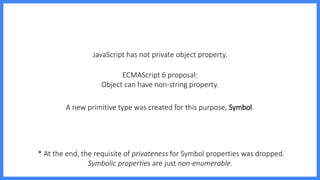 JavaScript has not private object property.
ECMAScript 6 proposal:
Object can have non-string property.
* At the end, the requisite of privateness for Symbol properties was dropped.
Symbolic properties are just non-enumerable.
A new primitive type was created for this purpose, Symbol.
 