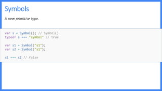 Symbols
A new primitive type.
var s = Symbol(); // Symbol()
typeof s === "symbol" // true
var s1 = Symbol("s1");
var s2 = Symbol("s1");
s1 === s2 // false
 