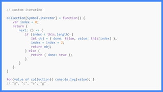 // custom iteration
collection[Symbol.iterator] = function() {
var index = 0;
return {
next: () => {
if (index < this.length) {
let obj = { done: false, value: this[index] };
index = index + 2;
return obj;
} else {
return { done: true };
}
}
}
}
for(value of collection){ console.log(value); }
// "a", "c", "e", "g"
 