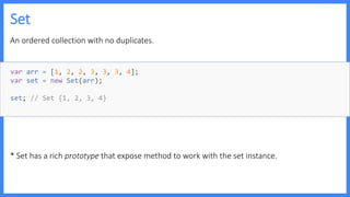 Set
An ordered collection with no duplicates.
* Set has a rich prototype that expose method to work with the set instance.
var arr = [1, 2, 2, 3, 3, 3, 4];
var set = new Set(arr);
set; // Set {1, 2, 3, 4}
 