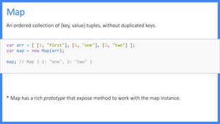 Map
An ordered collection of {key, value} tuples, without duplicated keys.
* Map has a rich prototype that expose method to work with the map instance.
var arr = [ [1, "first"], [1, "one"], [2, "two"] ];
var map = new Map(arr);
map; // Map { 1: "one", 2: "two" }
 