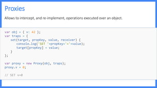 Proxies
Allows to intercept, and re-implement, operations executed over an object.
var obj = { v: 42 };
var traps = {
set(target, propKey, value, receiver) {
console.log('SET '+propKey+'='+value);
target[propKey] = value;
}
};
var proxy = new Proxy(obj, traps);
proxy.v = 0;
// SET v=0
 