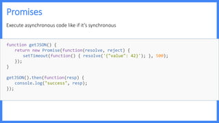 Promises
Execute asynchronous code like if it’s synchronous
function getJSON() {
return new Promise(function(resolve, reject) {
setTimeout(function() { resolve('{"value": 42}'); }, 500);
});
}
getJSON().then(function(resp) {
console.log("success", resp);
});
 
