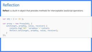 Reflection
Reflect is a built-in object that provides methods for interceptable JavaScript operations
var obj = { v: 42 };
var proxy = new Proxy(obj, {
set(target, propKey, value, receiver) {
console.log('SET '+propKey+'='+value);
Reflect.set(target, propKey, value, receiver);
}
});
 