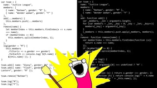 var team = {
name: "Justice League",
members: [
{ name: "Batman", gender: "M" },
{ name: "Wonder woman", gender: "F" }
],
add(...members) {
this.members.push(...members)
},
remove(name) {
let memberIndex = this.members.findIndex(x => x.name
=== name);
if (memberIndex >= 0){
this.members.splice(memberIndex, 1);
}
},
log(gender = "M") {
this.members
.filter(x => x.gender === gender)
.forEach(h => console.log(`${h.name} is member of the
${this.name}`)); }
}
team.add({ name: "Gipsy", gender: "F" });
team.add({ name: "Flash", gender: "M" }, { name: "Green
Lantern", gender: "M" });
team.remove("Batman")
team.log("M");
team.log("F");
var team = {
name: "Justice League",
members: [
{ name: "Batman", gender: "M" },
{ name: "Wonder woman", gender: "F" }
],
add: function add() {
var _members, _len = arguments.length;
for (var members = _len, _key = 0; _key < _len; _key++){
members[_key] = arguments[_key];
}
(_members = this.members).push.apply(_members, members);
},
remove: function remove(name) {
var memberIndex = this.members.findIndex(function (x){
return x.name === name;
});
if (memberIndex >= 0) {
this.members.splice(memberIndex, 1);
}
},
log: function log() {
var _this = this;
var gender = arguments[0] === undefined ? "M" :
arguments[0];
this.members
.filter(function (x) { return x.gender === gender; })
.forEach(function (h) { return console.log("" + h.name
+ " is member of the " + _this.name); });
}
};
 