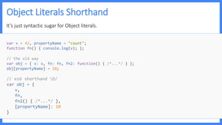 Object Literals Shorthand
It’s just syntactic sugar for Object literals.
var v = 42, propertyName = "count";
function fn() { console.log(v); };
// the old way
var obj = { v: v, fn: fn, fn2: function() { /*...*/ } };
obj[propertyName] = 10;
// es6 shorthand O/
var obj = {
v,
fn,
fn2() { /*...*/ },
[propertyName]: 10
}
 