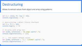 Destructuring
Allows to extract values from object and array using patterns.
// ... and support default values
var [name, extension = ""] = "LICENSE".split(".");
console.log(extension) // ""
// it works with array too!
var [name, extension] = "me.jpeg".split(".");
console.log(extension); // jpeg
// destructuring + object literal shorthand
var { v, fn } = obj;
console.log(v); // 42
var { v: value, fn: log } = obj;
console.log(value); // 42
 