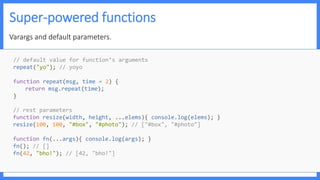 Super-powered functions
Varargs and default parameters.
// default value for function’s arguments
repeat("yo"); // yoyo
function repeat(msg, time = 2) {
return msg.repeat(time);
}
// rest parameters
function resize(width, height, ...elems){ console.log(elems); }
resize(100, 100, "#box", "#photo"); // ["#box", "#photo"]
function fn(...args){ console.log(args); }
fn(); // []
fn(42, "bho!"); // [42, "bho!"]
 