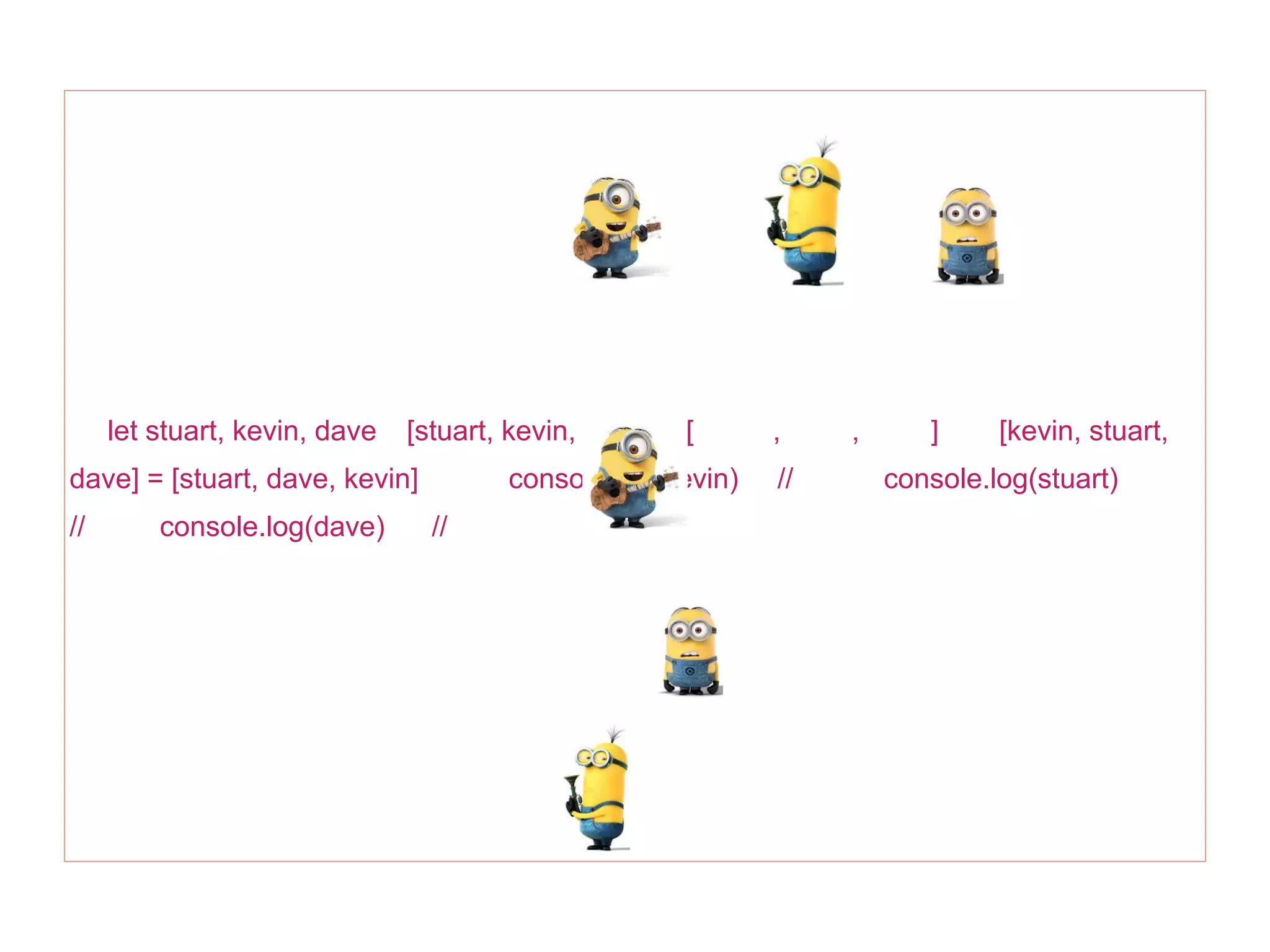 let stuart, kevin, dave [stuart, kevin, dave] = [ , , ] [kevin, stuart,
dave] = [stuart, dave, kevin] console.log(kevin) // console.log(stuart)
// console.log(dave) //
 