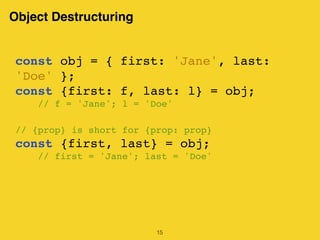 Object Destructuring
15
const obj = { first: 'Jane', last:
'Doe' };
const {first: f, last: l} = obj;
// f = 'Jane'; l = 'Doe'
// {prop} is short for {prop: prop}
const {first, last} = obj;
// first = 'Jane'; last = 'Doe'