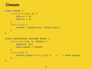Classes
23
class Point {
constructor(x, y) {
this.x = x;
this.y = y;
}
toString() {
return `(${this.x}, ${this.y})`;
}
}
class ColorPoint extends Point {
constructor(x, y, color) {
super(x, y);
this.color = color;
}
toString() {
return super.toString() + ' in ' + this.color;
}
}