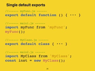 Single default exports
26
//------ myFunc.js ------
export default function () { 揃揃揃 }
//------ main1.js ------
import myFunc from 'myFunc';
myFunc();
//------ MyClass.js ------
export default class { 揃揃揃 }
//------ main2.js ------
import MyClass from 'MyClass';
const inst = new MyClass();