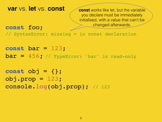 var vs. let vs. const
const foo;
// SyntaxError: missing = in const declaration
const bar = 123;
bar = 456; // TypeError: `bar` is read-only
const obj = {};
obj.prop = 123;
console.log(obj.prop); // 123
const works like let, but the variable
you declare must be immediately
initialised, with a value that cant be
changed afterwards.
9