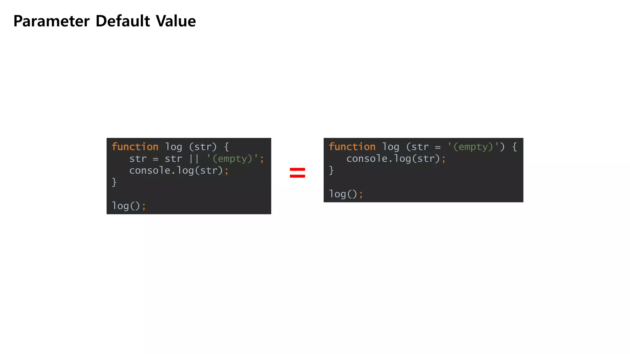 Parameter Default Value
function log (str) {
str = str || '(empty)';
console.log(str);
}
log();
function log (str = '(empty)') {
console.log(str);
}
log();
=
 