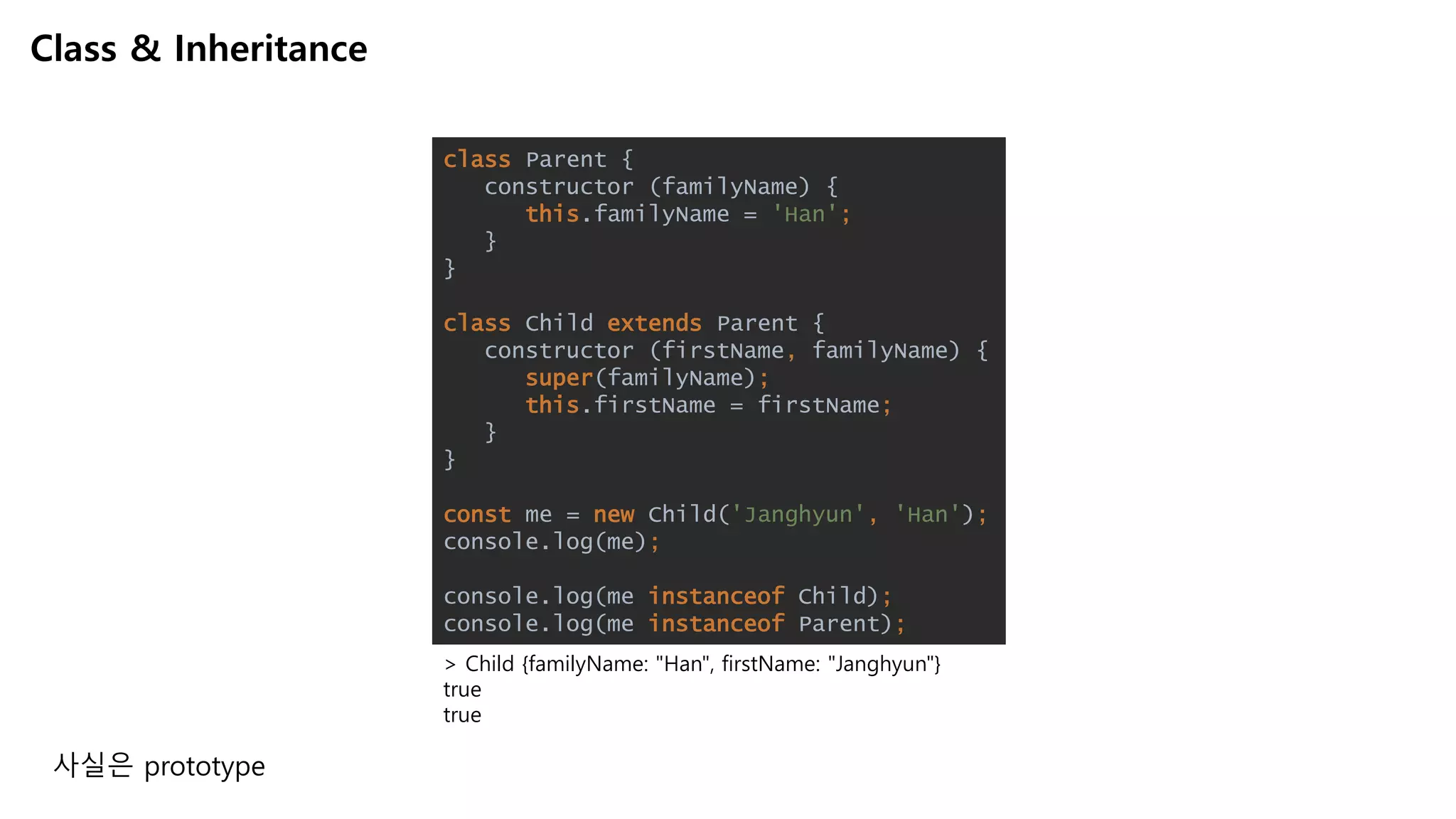 Class & Inheritance
> Child {familyName: "Han", firstName: "Janghyun"}
true
true
class Parent {
constructor (familyName) {
this.familyName = 'Han';
}
}
class Child extends Parent {
constructor (firstName, familyName) {
super(familyName);
this.firstName = firstName;
}
}
const me = new Child('Janghyun', 'Han');
console.log(me);
console.log(me instanceof Child);
console.log(me instanceof Parent);
사실은 prototype
 