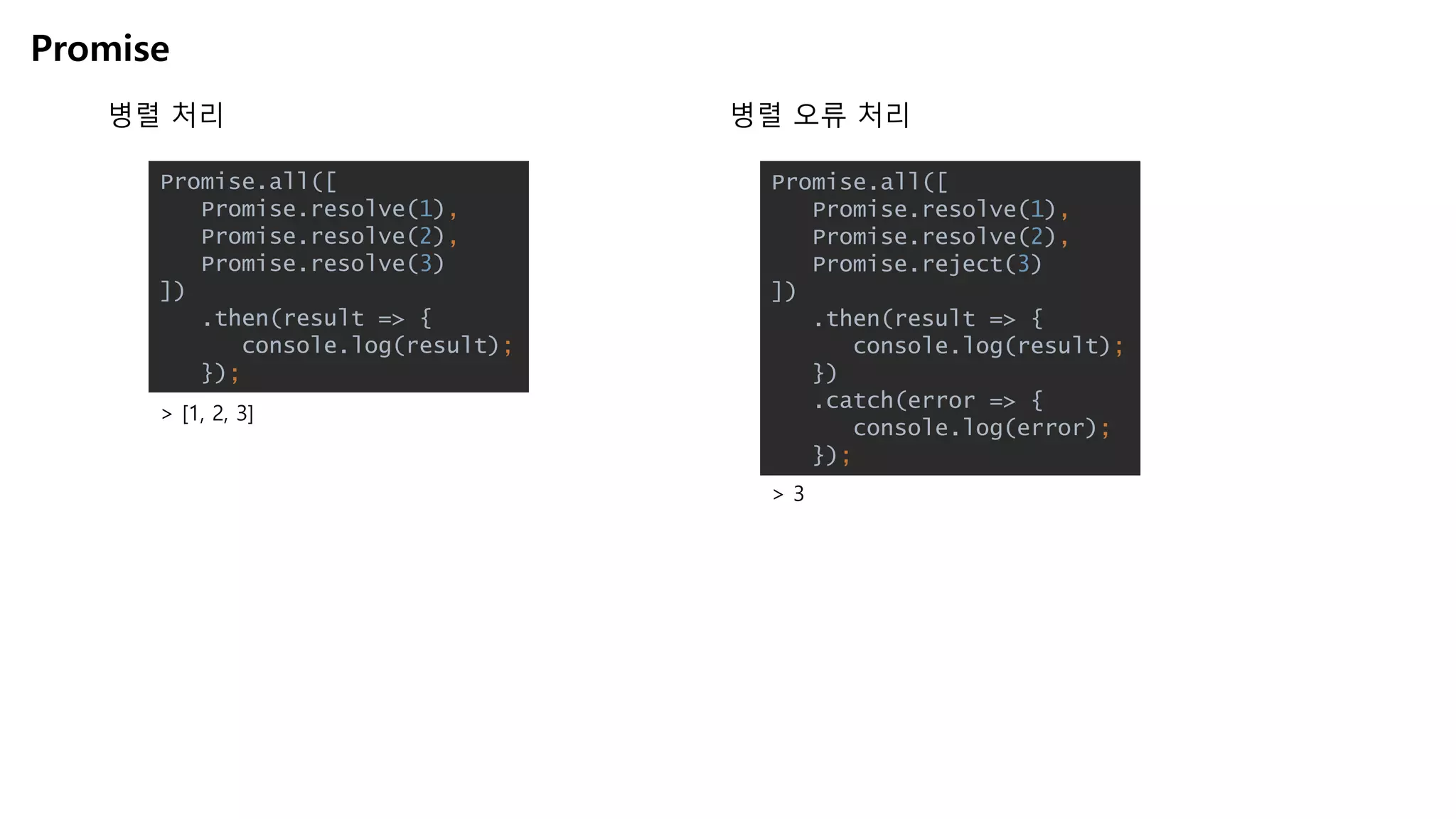 Promise
병렬 처리
Promise.all([
Promise.resolve(1),
Promise.resolve(2),
Promise.resolve(3)
])
.then(result => {
console.log(result);
});
> [1, 2, 3]
Promise.all([
Promise.resolve(1),
Promise.resolve(2),
Promise.reject(3)
])
.then(result => {
console.log(result);
})
.catch(error => {
console.log(error);
});
병렬 오류 처리
> 3
 