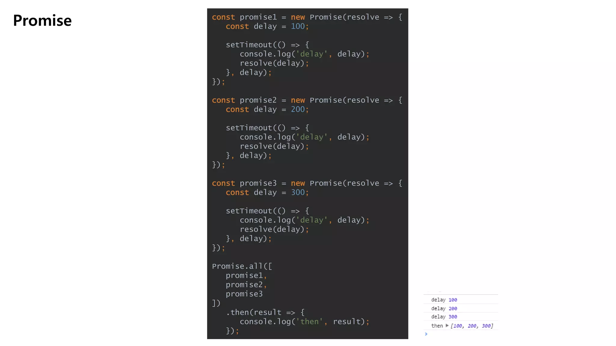 Promise const promise1 = new Promise(resolve => {
const delay = 100;
setTimeout(() => {
console.log('delay', delay);
resolve(delay);
}, delay);
});
const promise2 = new Promise(resolve => {
const delay = 200;
setTimeout(() => {
console.log('delay', delay);
resolve(delay);
}, delay);
});
const promise3 = new Promise(resolve => {
const delay = 300;
setTimeout(() => {
console.log('delay', delay);
resolve(delay);
}, delay);
});
Promise.all([
promise1,
promise2,
promise3
])
.then(result => {
console.log('then', result);
});
 