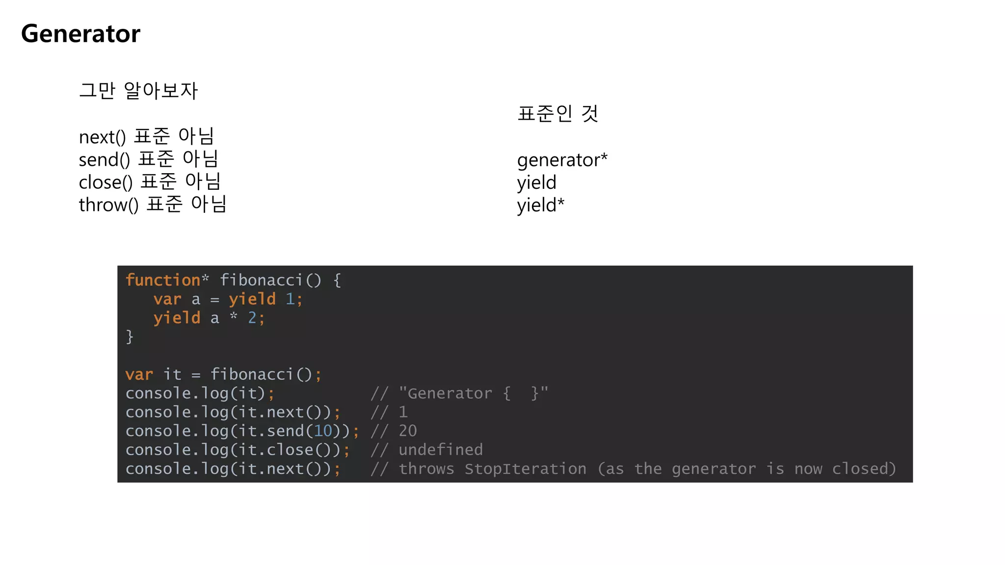 Generator
그만 알아보자
next() 표준 아님
send() 표준 아님
close() 표준 아님
throw() 표준 아님
function* fibonacci() {
var a = yield 1;
yield a * 2;
}
var it = fibonacci();
console.log(it); // "Generator { }"
console.log(it.next()); // 1
console.log(it.send(10)); // 20
console.log(it.close()); // undefined
console.log(it.next()); // throws StopIteration (as the generator is now closed)
표준인 것
generator*
yield
yield*
 