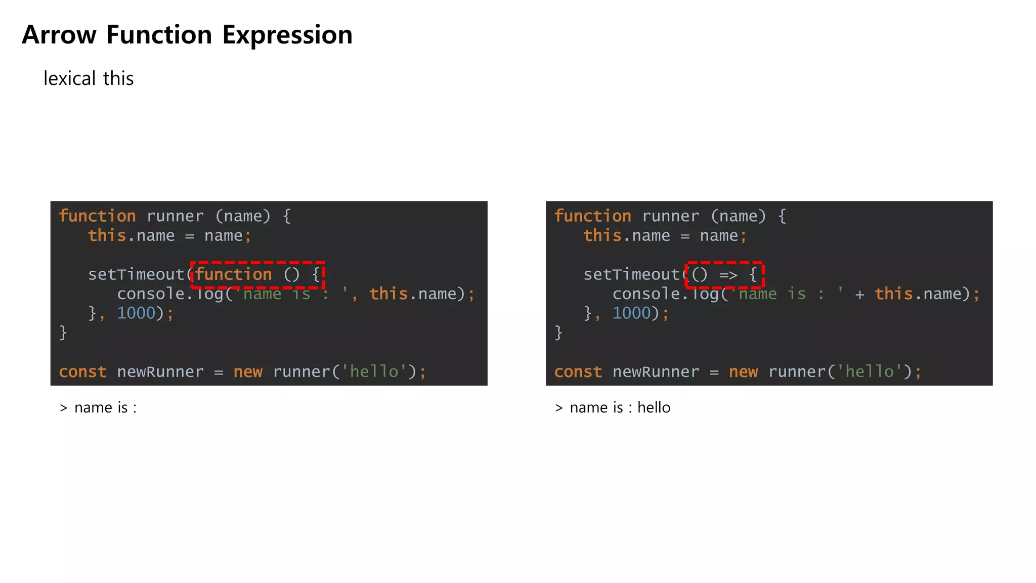 Arrow Function Expression
lexical this
> name is :
function runner (name) {
this.name = name;
setTimeout(function () {
console.log('name is : ', this.name);
}, 1000);
}
const newRunner = new runner('hello');
function runner (name) {
this.name = name;
setTimeout(() => {
console.log('name is : ' + this.name);
}, 1000);
}
const newRunner = new runner('hello');
> name is : hello
 