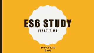 ES6 STUDYF I R S T T I M E
2 0 1 8 . 1 0 . 2 0
장 승 빈
 