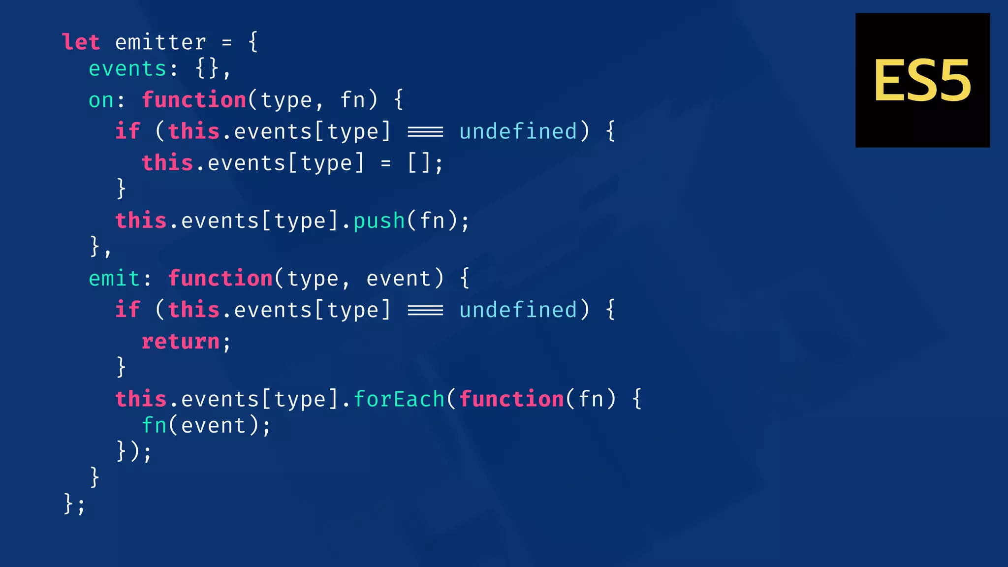 let emitter = {
events: {},
on: function(type, fn) {
if (this.events[type] !!=== undefined) {
this.events[type] = [];
}
this.events[type].push(fn);
},
emit: function(type, event) {
if (this.events[type] !!=== undefined) {
return;
}
this.events[type].forEach(function(fn) {
fn(event);
});
}
};
ES5
 
