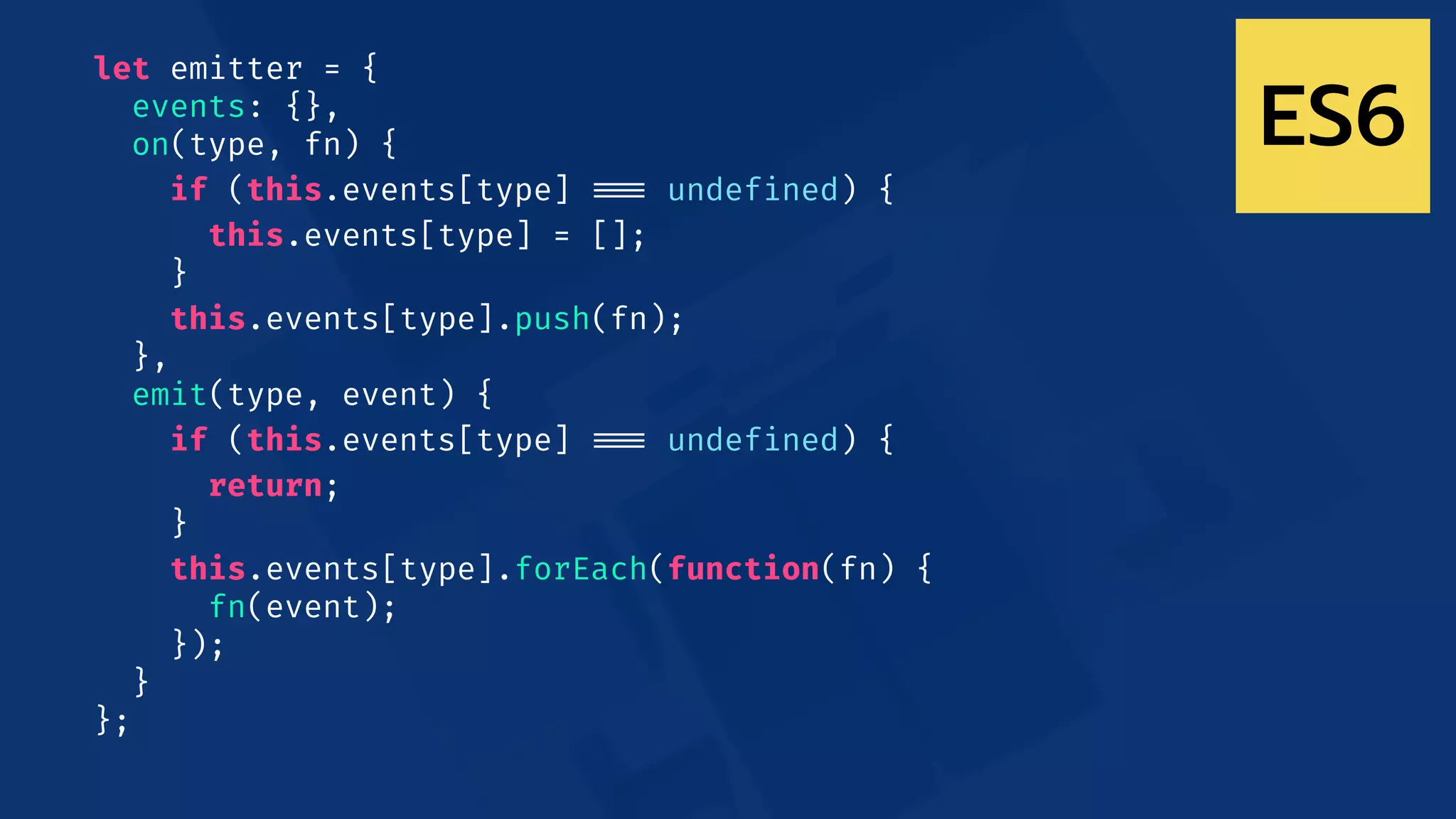 let emitter = {
events: {},
on(type, fn) {
if (this.events[type] !!=== undefined) {
this.events[type] = [];
}
this.events[type].push(fn);
},
emit(type, event) {
if (this.events[type] !!=== undefined) {
return;
}
this.events[type].forEach(function(fn) {
fn(event);
});
}
};
ES6
 
