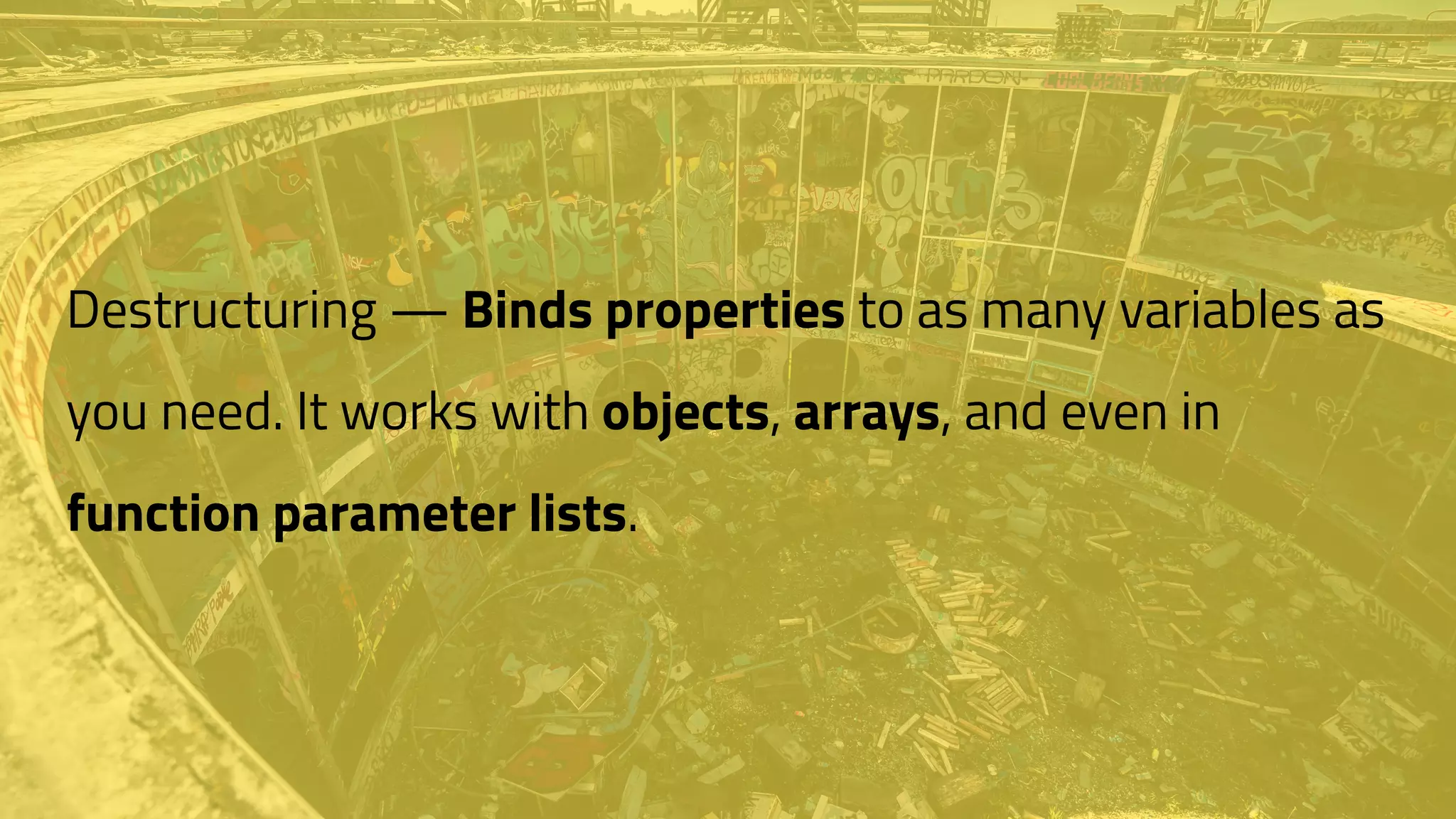 Destructuring — Binds properties to as many variables as
you need. It works with objects, arrays, and even in
function parameter lists.
 