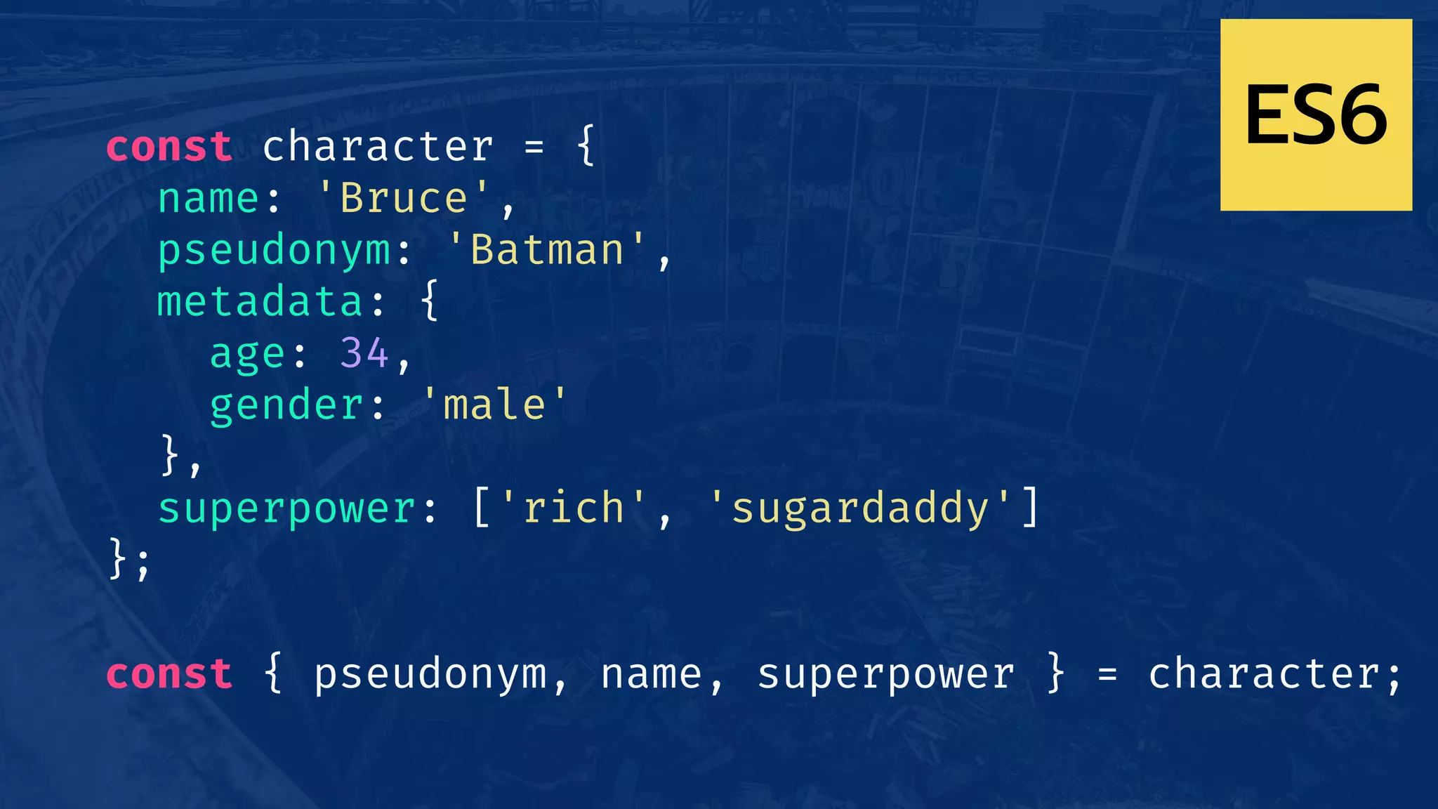 const character = {
name: 'Bruce',
pseudonym: 'Batman',
metadata: {
age: 34,
gender: 'male'
},
superpower: ['rich', 'sugardaddy']
};
const { pseudonym, name, superpower } = character;
ES6
 